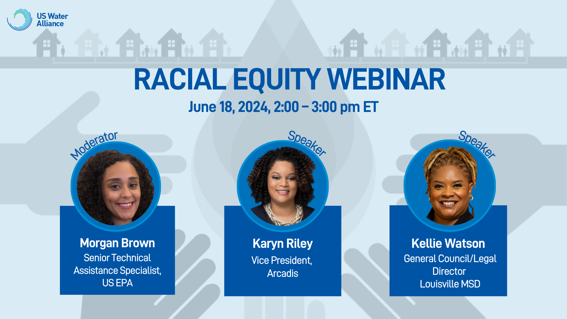 US Water Alliance Racial Equity Webinar June 18, 2024, 2:00 - 3:00 pm ET Moderator:  Morgan Brown, Senior Technical Assistance Specialist, US EPA, lead researcher on the US Water Alliance “Racial Equity Toolkit”   Speakers:  Karyn Riley, Vice President, Arcadis, One Water Council Member  Kellie Watson, General Council/Legal Director, Louisville MSD, Water Equity Network Member