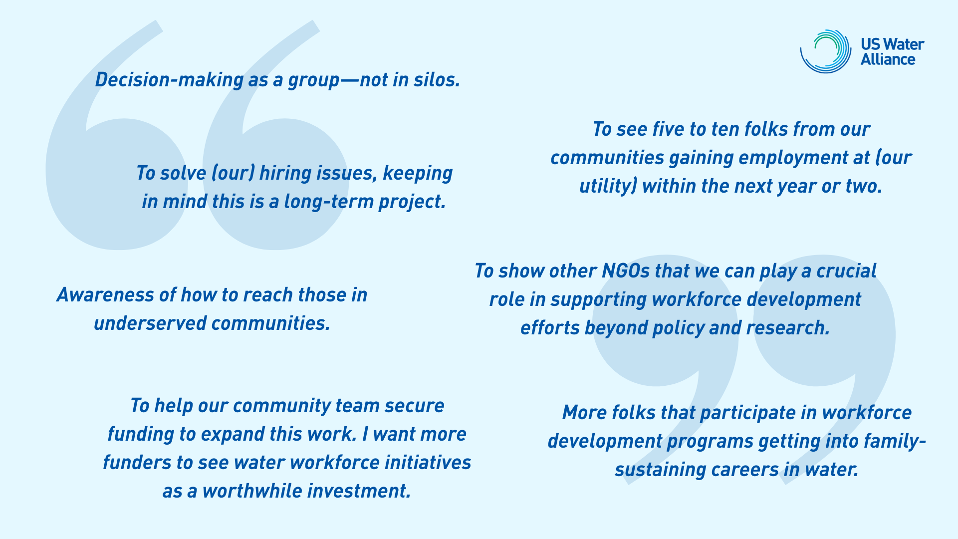 “Decision-making as a group—not in silos.” “Awareness of how to reach those in underserved communities.” “To solve (our) hiring issues, keeping in mind this is a long-term project.” “More folks that participate in workforce development programs getting into family-sustaining careers in water.” “To show other NGOs that we can play a crucial role in supporting workforce development efforts beyond policy and research.” “To help our community team secure funding to expand this work. I want more funders to see water workforce initiatives as a worthwhile investment.” “To see five to ten folks from our communities gaining employment at (our utility) within the next year or two.”